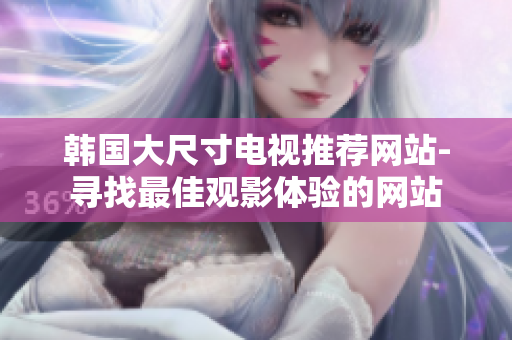 韓國大尺寸電視推薦網(wǎng)站-尋找最佳觀影體驗的網(wǎng)站
