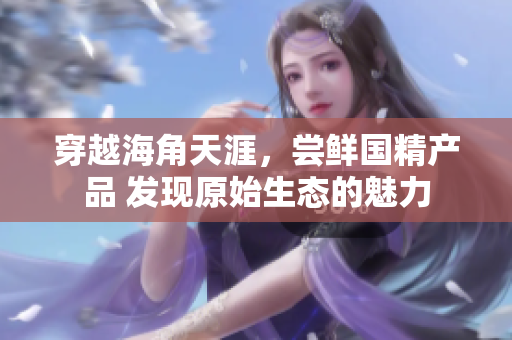穿越海角天涯，嘗鮮國精產(chǎn)品 發(fā)現(xiàn)原始生態(tài)的魅力