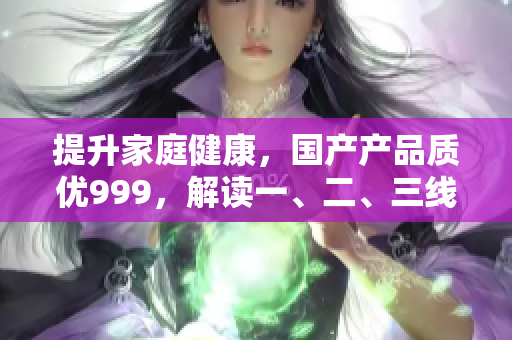 提升家庭健康，國產(chǎn)產(chǎn)品質(zhì)優(yōu)999，解讀一、二、三線產(chǎn)品優(yōu)勢