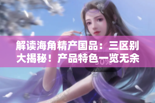 解讀海角精產國品：三區(qū)別大揭秘！產品特色一覽無余