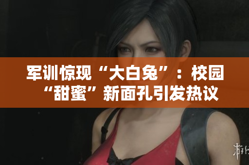軍訓(xùn)驚現(xiàn)“大白兔”：校園“甜蜜”新面孔引發(fā)熱議