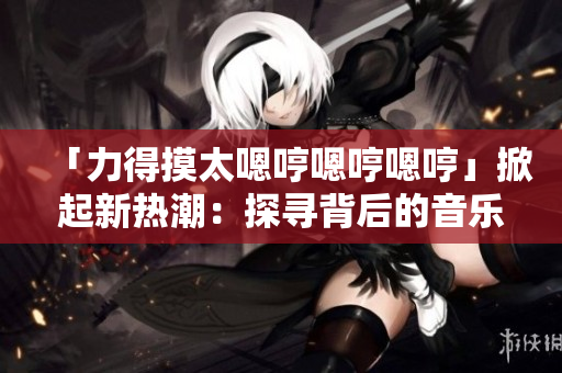「力得摸太嗯哼嗯哼嗯哼」掀起新熱潮：探尋背后的音樂(lè)魅力