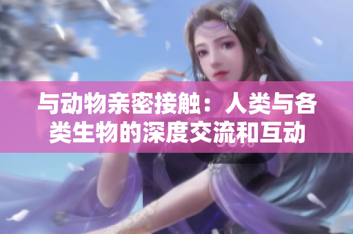 與動(dòng)物親密接觸：人類(lèi)與各類(lèi)生物的深度交流和互動(dòng)