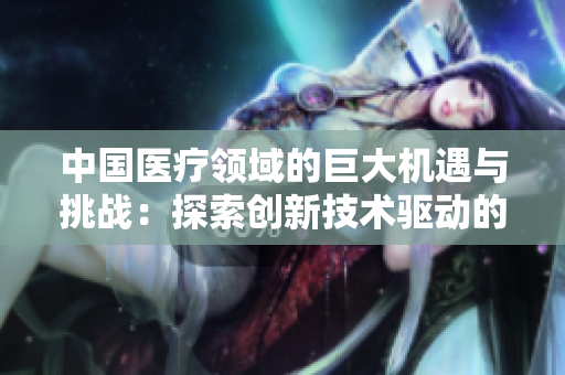中國(guó)醫(yī)療領(lǐng)域的巨大機(jī)遇與挑戰(zhàn)：探索創(chuàng)新技術(shù)驅(qū)動(dòng)的未來(lái)