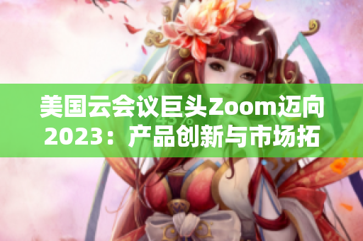 美國云會議巨頭Zoom邁向2023：產(chǎn)品創(chuàng)新與市場拓展