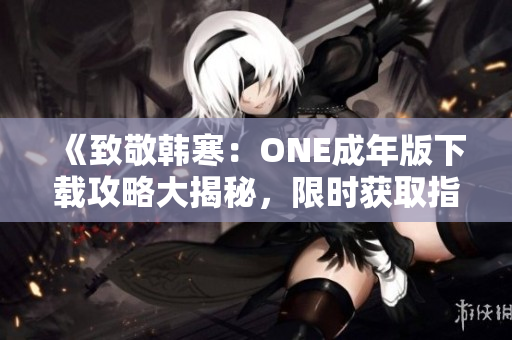 《致敬韓寒：ONE成年版下載攻略大揭秘，限時(shí)獲取指南！》