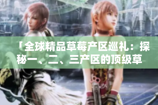 「全球精品草莓產(chǎn)區(qū)巡禮：探秘一、二、三產(chǎn)區(qū)的頂級草莓品種與生產(chǎn)工藝」