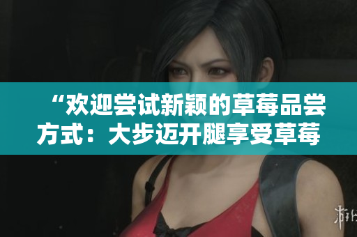 “歡迎嘗試新穎的草莓品嘗方式：大步邁開(kāi)腿享受草莓盛宴！”