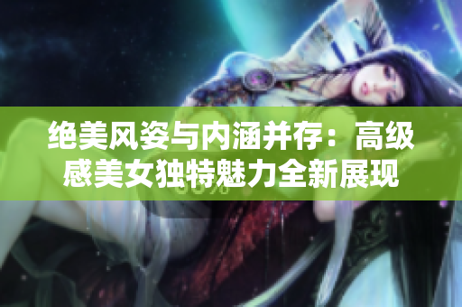 絕美風(fēng)姿與內(nèi)涵并存：高級感美女獨(dú)特魅力全新展現(xiàn)