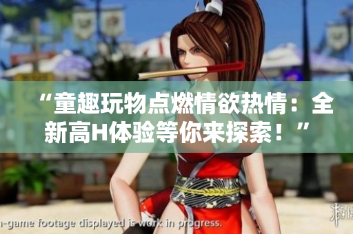 “童趣玩物點(diǎn)燃情欲熱情：全新高H體驗(yàn)等你來探索！”