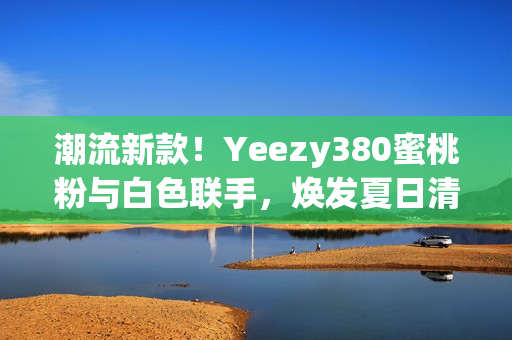 潮流新款！Yeezy380蜜桃粉與白色聯(lián)手，煥發(fā)夏日清新風(fēng)