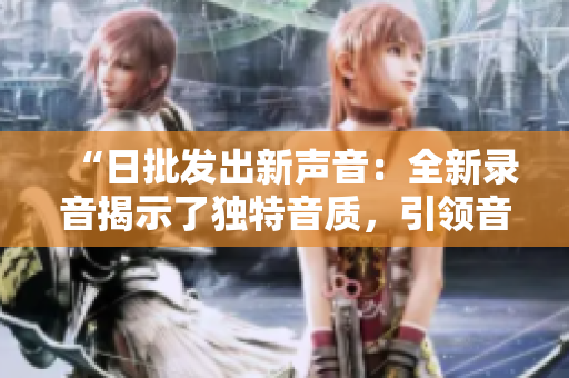 “日批發(fā)出新聲音：全新錄音揭示了獨(dú)特音質(zhì)，引領(lǐng)音頻技術(shù)新風(fēng)尚”