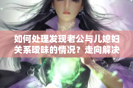 如何處理發(fā)現(xiàn)老公與兒媳婦關(guān)系曖昧的情況？走向解決的正確道路