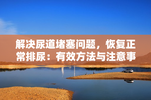 解決尿道堵塞問題，恢復正常排尿：有效方法與注意事項