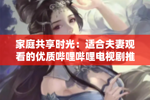 家庭共享時光：適合夫妻觀看的優(yōu)質(zhì)嗶哩嗶哩電視劇推薦