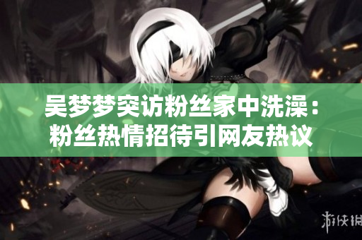 吳夢夢突訪粉絲家中洗澡：粉絲熱情招待引網(wǎng)友熱議