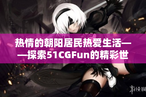 熱情的朝陽(yáng)居民熱愛(ài)生活——探索51CGFun的精彩世界