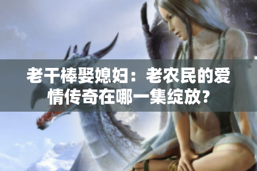 老干棒娶媳婦：老農(nóng)民的愛(ài)情傳奇在哪一集綻放？