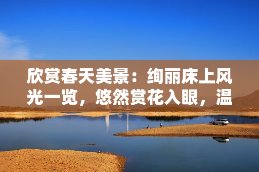 欣賞春天美景:絢麗床上風光一覽,悠然賞花入眼,溫暖如春的床榻之美 欣賞春天美景:絢麗床上風光一覽,悠然賞花入眼,溫暖如春的床榻之美