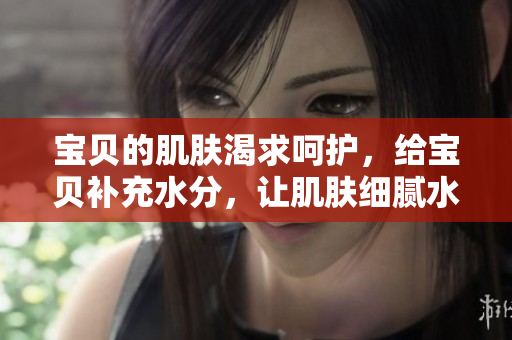寶貝的肌膚渴求呵護(hù)，給寶貝補(bǔ)充水分，讓肌膚細(xì)膩水潤(rùn)
