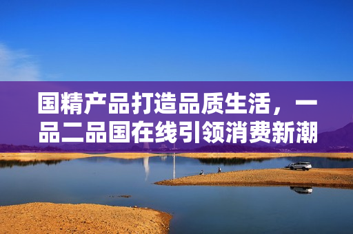 國(guó)精產(chǎn)品打造品質(zhì)生活，一品二品國(guó)在線引領(lǐng)消費(fèi)新潮，驚艷亮相！