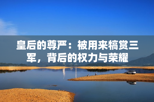 皇后的尊嚴(yán)：被用來犒賞三軍，背后的權(quán)力與榮耀