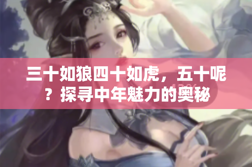 三十如狼四十如虎，五十呢？探尋中年魅力的奧秘