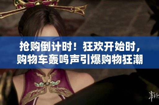 搶購倒計(jì)時(shí)！狂歡開始時(shí)，購物車轟鳴聲引爆購物狂潮