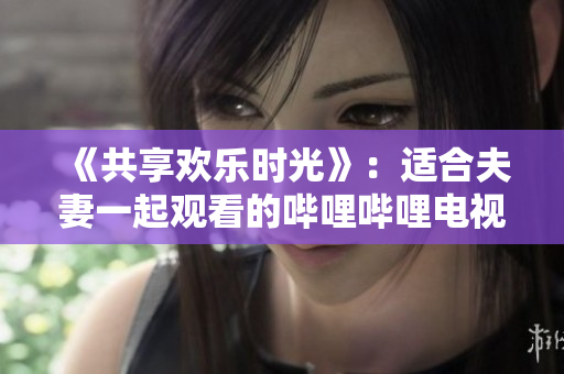 《共享歡樂時(shí)光》：適合夫妻一起觀看的嗶哩嗶哩電視劇