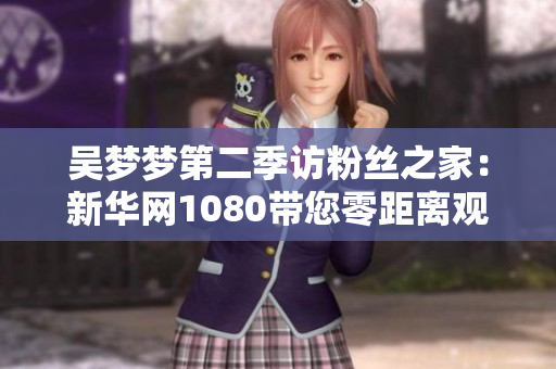 吳夢夢第二季訪粉絲之家：新華網(wǎng)1080帶您零距離觀看