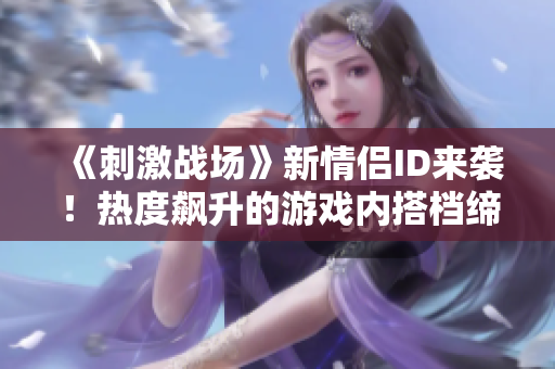 《刺激戰(zhàn)場》新情侶ID來襲！熱度飆升的游戲內(nèi)搭檔締造精彩戰(zhàn)績