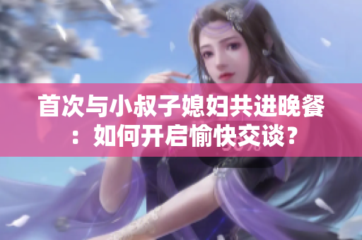 首次與小叔子媳婦共進晚餐：如何開啟愉快交談？