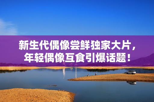 新生代偶像嘗鮮獨(dú)家大片,年輕偶像互食引爆話(huà)題! 新生代偶像嘗鮮獨(dú)家大片,年輕偶像互食引爆話(huà)題!