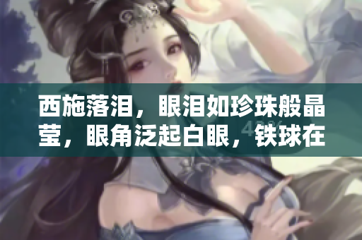 西施落淚，眼淚如珍珠般晶瑩，眼角泛起白眼，鐵球在咬牙之間搖曳生姿。