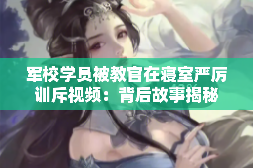 軍校學員被教官在寢室嚴厲訓斥視頻：背后故事揭秘
