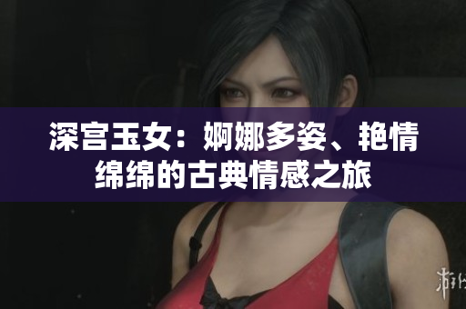 深宮玉女：婀娜多姿、艷情綿綿的古典情感之旅