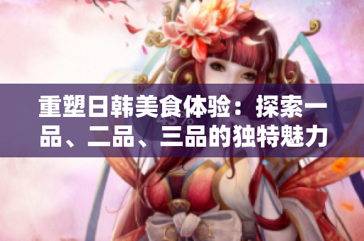 重塑日韓美食體驗(yàn)：探索一品、二品、三品的獨(dú)特魅力