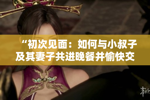 “初次見面：如何與小叔子及其妻子共進晚餐并愉快交談？”