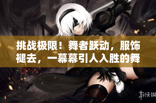 挑戰(zhàn)極限！舞者躍動，服飾褪去，一幕幕引人入勝的舞蹈視頻