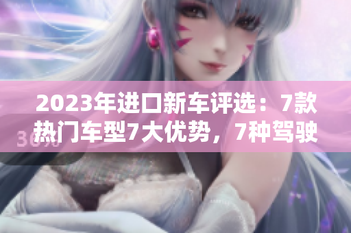 2023年進(jìn)口新車(chē)評(píng)選：7款熱門(mén)車(chē)型7大優(yōu)勢(shì)，7種駕駛體驗(yàn)解析