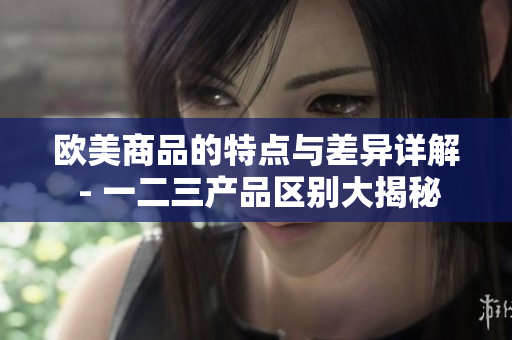 歐美商品的特點(diǎn)與差異詳解 - 一二三產(chǎn)品區(qū)別大揭秘