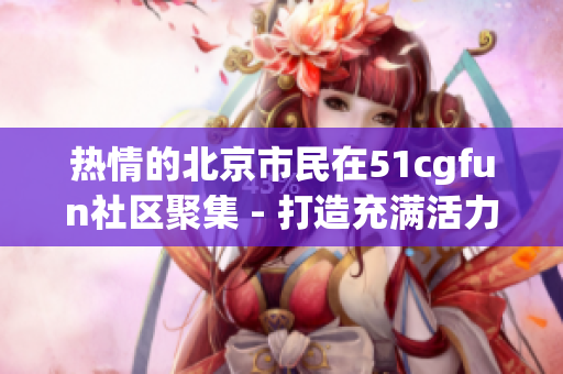 熱情的北京市民在51cgfun社區(qū)聚集 - 打造充滿活力的朝陽社區(qū)