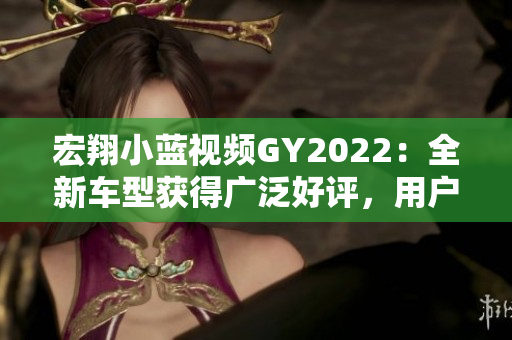 宏翔小藍(lán)視頻GY2022：全新車型獲得廣泛好評(píng)，用戶體驗(yàn)超出預(yù)期