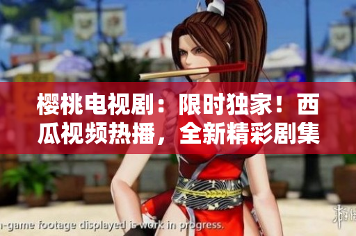 櫻桃電視?。合迺r獨(dú)家！西瓜視頻熱播，全新精彩劇集在線觀看！