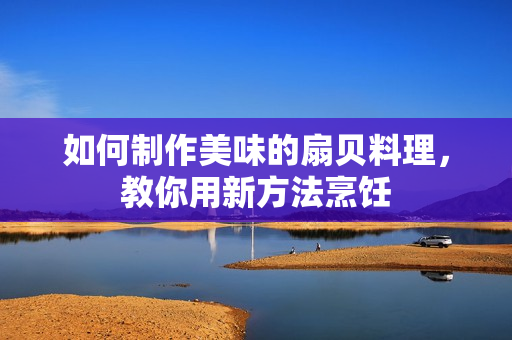 如何制作美味的扇貝料理，教你用新方法烹飪