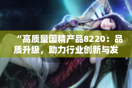 “高質(zhì)量國精產(chǎn)品8220：品質(zhì)升級，助力行業(yè)創(chuàng)新與發(fā)展”