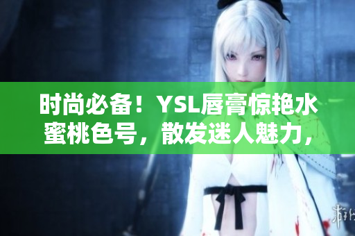時(shí)尚必備！YSL唇膏驚艷水蜜桃色號(hào)，散發(fā)迷人魅力，盡顯個(gè)性魅力