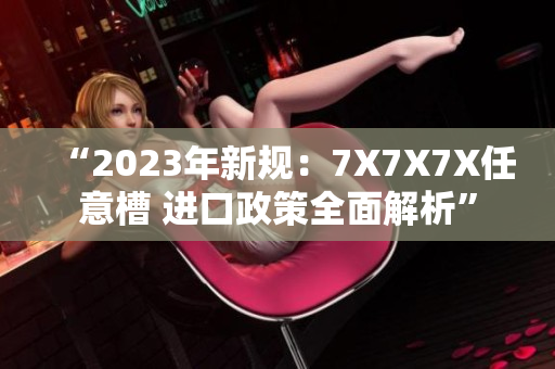 “2023年新規(guī)：7X7X7X任意槽 進口政策全面解析”