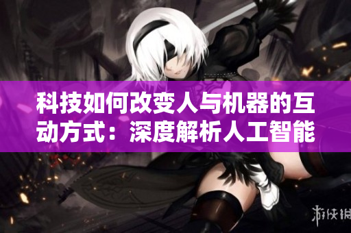 科技如何改變人與機器的互動方式：深度解析人工智能帶來的創(chuàng)新與挑戰(zhàn)  