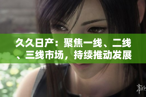 久久日產(chǎn)：聚焦一線、二線、三線市場(chǎng)，持續(xù)推動(dòng)發(fā)展